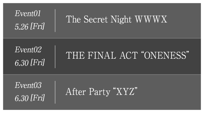Event 1 5.26[Fri]The Secret NightWWWX　Event2 6.30[Fri]THE FINAL ACT “ONENESS”　Event3 6.30[Fri]After Party “XYZ”